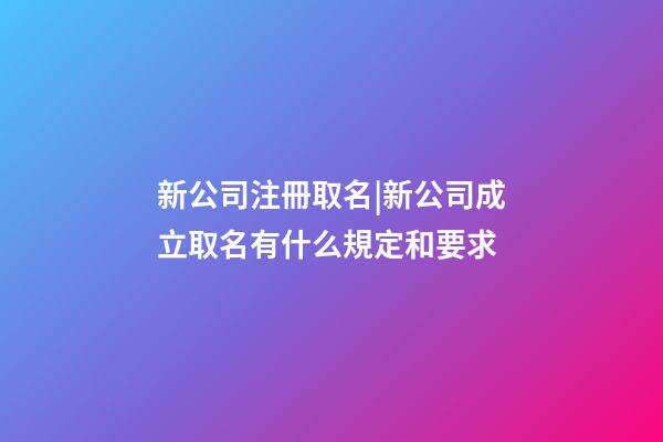 新公司注冊取名|新公司成立取名有什么規定和要求-第1張-公司起名-玄機派
